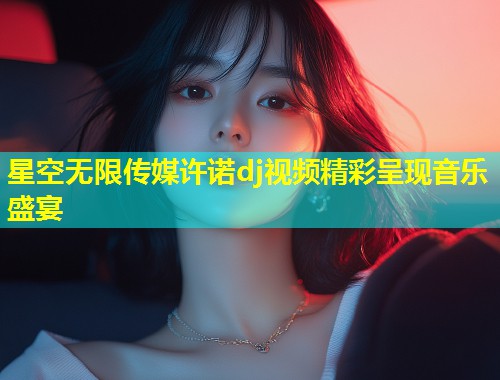 星空无限传媒许诺dj视频精彩呈现音乐盛宴  第1张