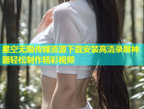 星空无限传媒资源下载安装高清录屏神器轻松制作精彩视频  第1张