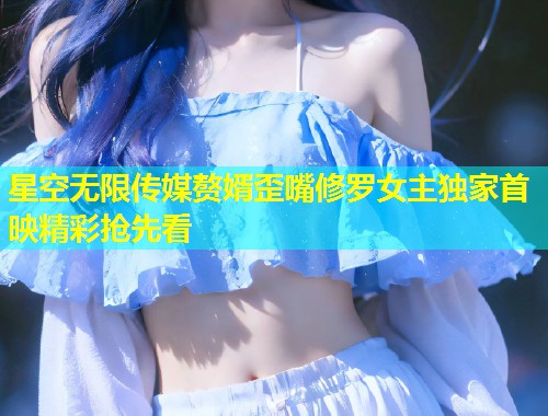星空无限传媒赘婿歪嘴修罗女主独家首映精彩抢先看  第1张