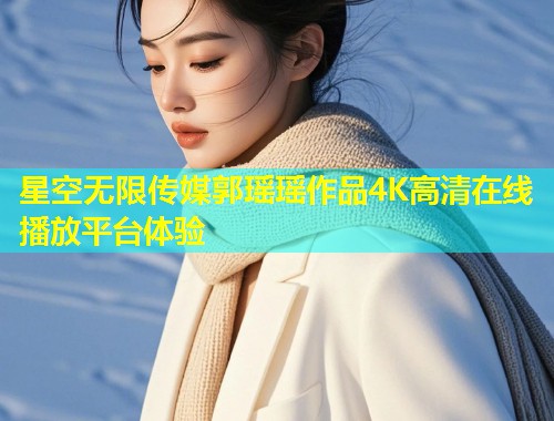 星空无限传媒郭瑶瑶作品4K高清在线播放平台体验  第1张