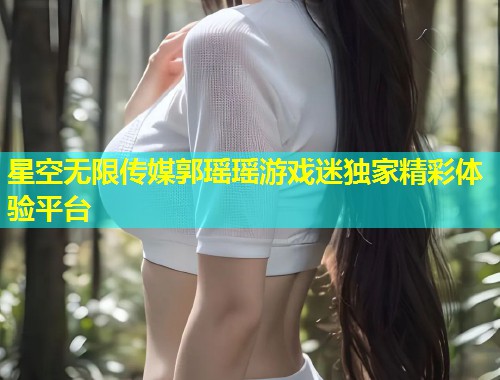 星空无限传媒郭瑶瑶游戏迷独家精彩体验平台  第2张