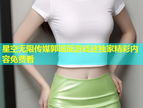 星空无限传媒郭瑶瑶游戏迷独家精彩内容免费看  第1张