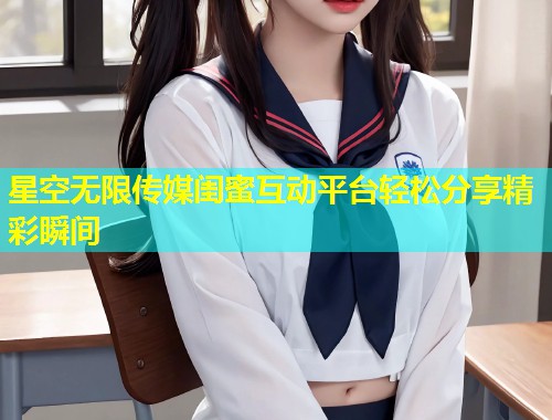 星空无限传媒闺蜜互动平台轻松分享精彩瞬间  第1张