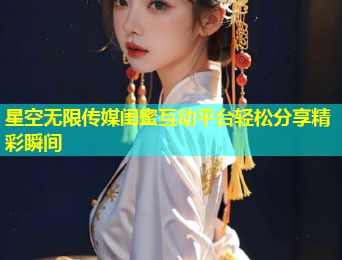 星空无限传媒闺蜜互动平台轻松分享精彩瞬间  第2张