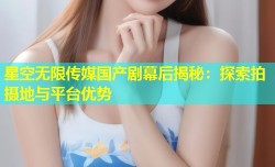 星空无限传媒国产剧幕后揭秘：探索拍摄地与平台优势
