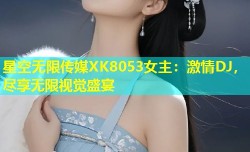 星空无限传媒XK8053女主：激情DJ，尽享无限视觉盛宴