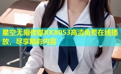 星空无限传媒XK8053高清免费在线播放，尽享精彩内容