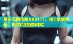 星空无限传媒XK8117：强上妹妹香菱，极致私密视频体验