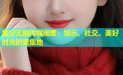 星空无限传媒闺蜜：娱乐、社交、美好时光的聚集地