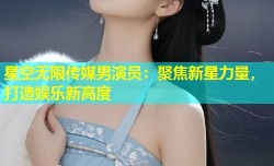 星空无限传媒男演员：聚焦新星力量，打造娱乐新高度