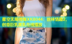 星空无限传媒XK8044：丝袜情趣2，创意巨乳美乳在线播放
