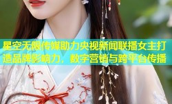 星空无限传媒助力央视新闻联播女主打造品牌影响力，数字营销与跨平台传播