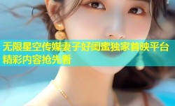 无限星空传媒妻子好闺蜜独家首映平台精彩内容抢先看