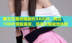 星空无限传媒新作XK004：高清1080P原版首发，尊享无限视觉体验