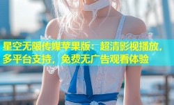 星空无限传媒苹果版：超清影视播放，多平台支持，免费无广告观看体验