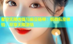 星空无限传媒与麻豆杨柳：极致私密体验，尽享无限激情