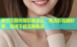星空无限传媒影视会员：高清影视随时看，离线下载无限畅享