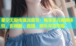 星空无限传媒沈茹雪：畅享多元视频体验，影视剧、直播、娱乐尽在掌握