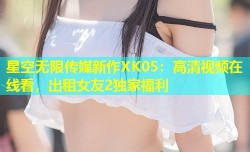 星空无限传媒新作XK05：高清视频在线看，出租女友2独家福利