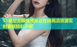 51星空无限传媒麻豆在线高清资源实时更新精彩不断