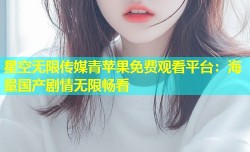 星空无限传媒青苹果免费观看平台：海量国产剧情无限畅看