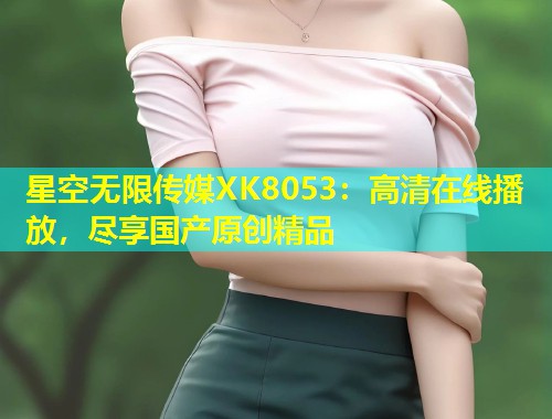 星空无限传媒XK8053：高清在线播放，尽享国产原创精品  第1张