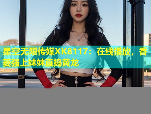 星空无限传媒XK8117：在线播放，香菱强上妹妹直捣黄龙  第1张