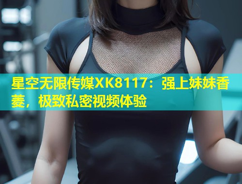 星空无限传媒XK8117：强上妹妹香菱，极致私密视频体验  第1张