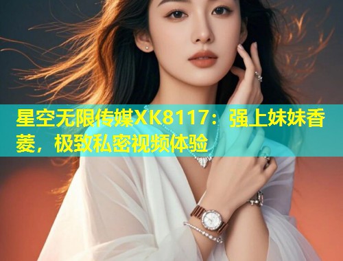 星空无限传媒XK8117：强上妹妹香菱，极致私密视频体验  第2张