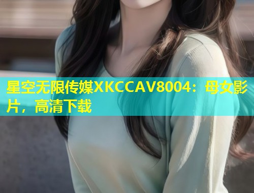 星空无限传媒XKCCAV8004：母女影片，高清下载  第1张