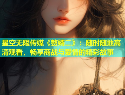星空无限传媒《赘婿二》：随时随地高清观看，畅享商战与爱情的精彩故事  第2张