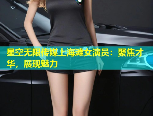 星空无限传媒上海滩女演员：聚焦才华，展现魅力  第1张