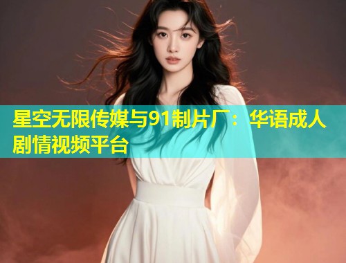 星空无限传媒与91制片厂：华语成人剧情视频平台  第2张