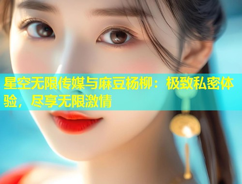 星空无限传媒与麻豆杨柳：极致私密体验，尽享无限激情  第1张
