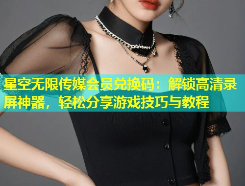星空无限传媒会员兑换码：解锁高清录屏神器，轻松分享游戏技巧与教程  第1张