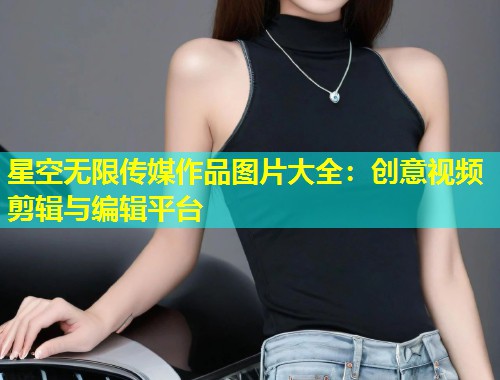 星空无限传媒作品图片大全：创意视频剪辑与编辑平台  第1张