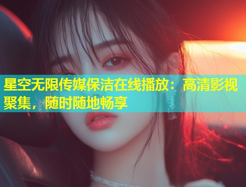 星空无限传媒保洁在线播放：高清影视聚集，随时随地畅享  第1张
