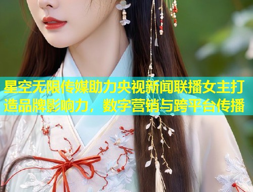 星空无限传媒助力央视新闻联播女主打造品牌影响力，数字营销与跨平台传播  第1张