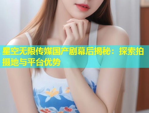 星空无限传媒国产剧幕后揭秘：探索拍摄地与平台优势  第1张