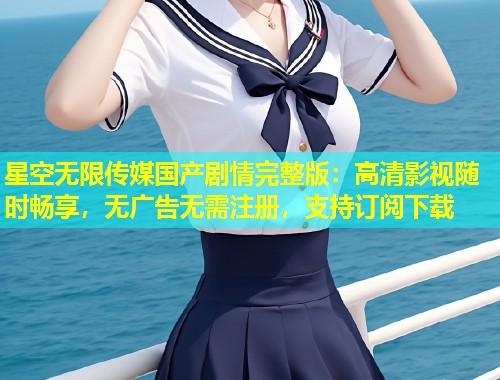 星空无限传媒国产剧情完整版：高清影视随时畅享，无广告无需注册，支持订阅下载  第1张