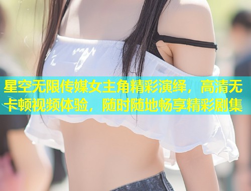 星空无限传媒女主角精彩演绎，高清无卡顿视频体验，随时随地畅享精彩剧集  第1张