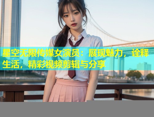 星空无限传媒女演员：展现魅力，诠释生活，精彩视频剪辑与分享  第1张