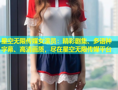 星空无限传媒女演员：精彩剧集、多语种字幕、高清画质，尽在星空无限传媒平台  第1张
