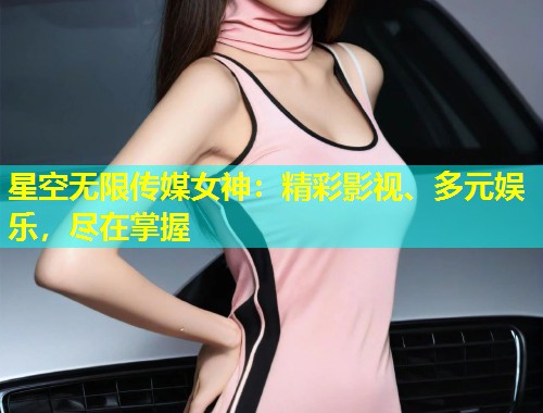 星空无限传媒女神：精彩影视、多元娱乐，尽在掌握  第2张
