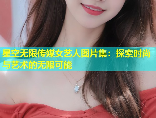 星空无限传媒女艺人图片集：探索时尚与艺术的无限可能  第1张