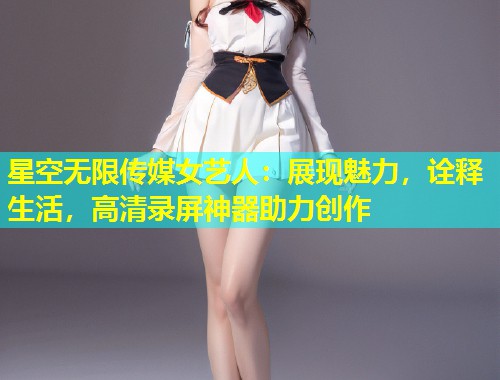 星空无限传媒女艺人：展现魅力，诠释生活，高清录屏神器助力创作  第1张