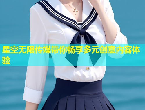 星空无限传媒带你畅享多元创意内容体验  第1张