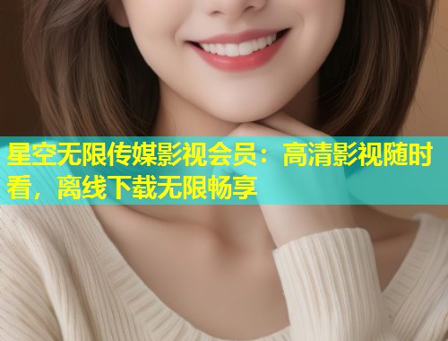 星空无限传媒影视会员：高清影视随时看，离线下载无限畅享  第1张
