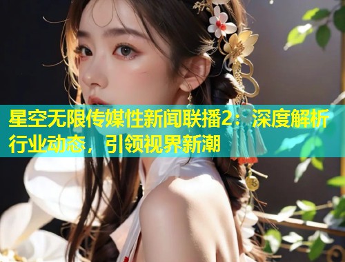 星空无限传媒性新闻联播2：深度解析行业动态，引领视界新潮  第1张
