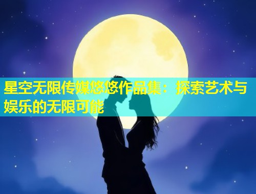 星空无限传媒悠悠作品集：探索艺术与娱乐的无限可能  第1张